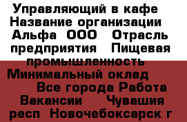 Управляющий в кафе › Название организации ­ Альфа, ООО › Отрасль предприятия ­ Пищевая промышленность › Минимальный оклад ­ 15 000 - Все города Работа » Вакансии   . Чувашия респ.,Новочебоксарск г.